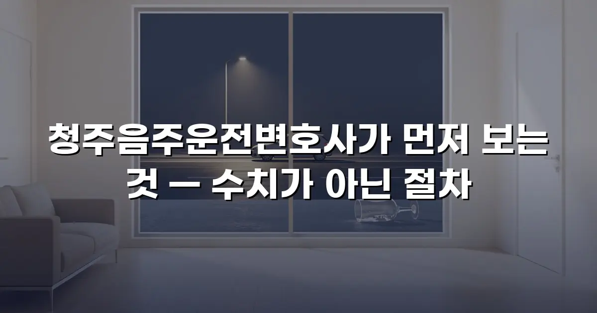 청주음주운전변호사가 먼저 보는 것 — 수치가 아닌 절차