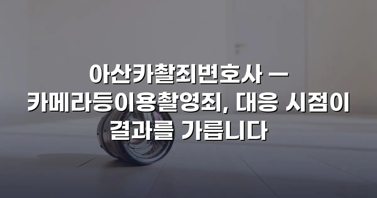 아산카촬죄변호사 — 카메라등이용촬영죄, 대응 시점이 결과를 가릅니다