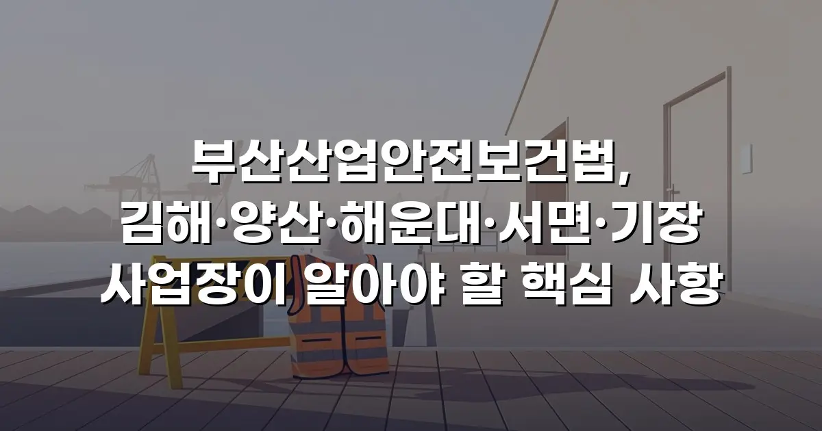 부산산업안전보건법, 김해·양산·해운대·서면·기장 사업장이 알아야 할 핵심 사항