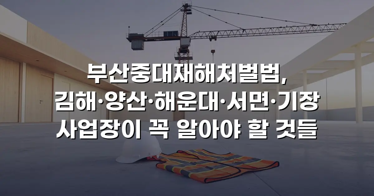 부산중대재해처벌법, 김해·양산·해운대·서면·기장 사업장이 꼭 알아야 할 것들