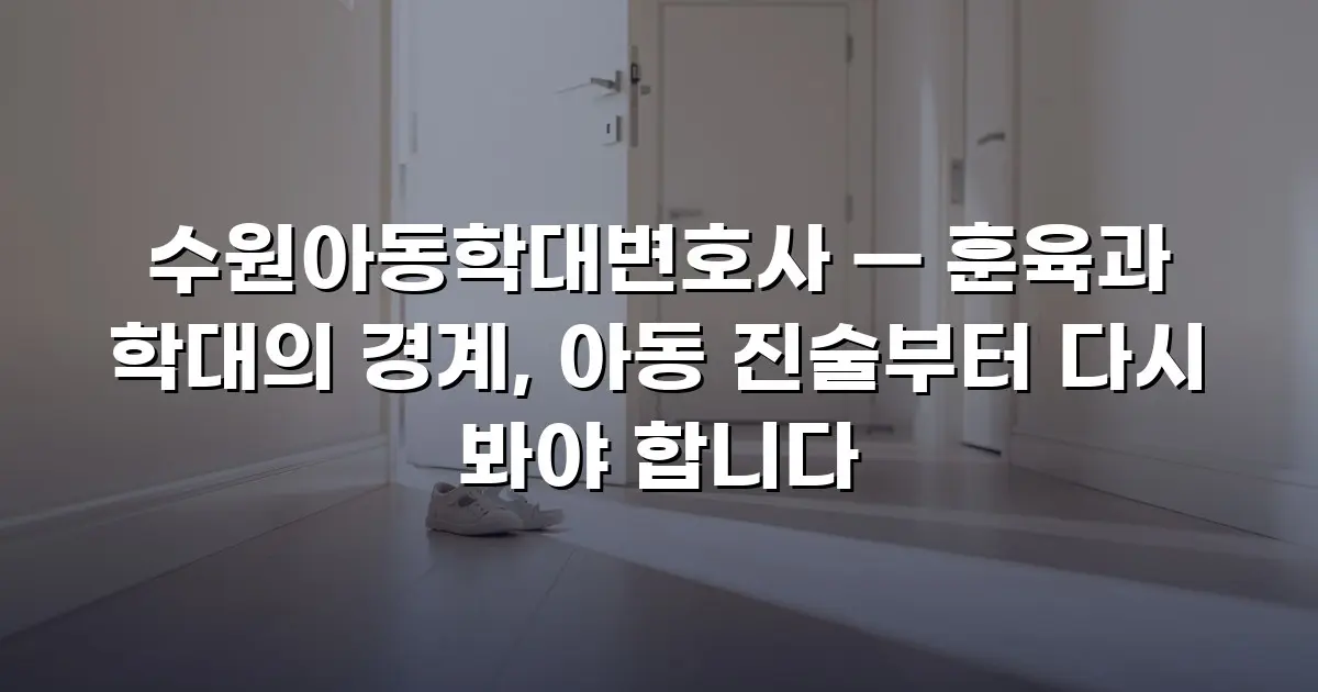 수원아동학대변호사 — 훈육과 학대의 경계, 아동 진술부터 다시 봐야 합니다