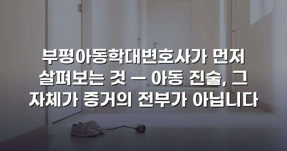 부평아동학대변호사가 먼저 살펴보는 것 — 아동 진술, 그 자체가 증거의 전부가 아닙니다