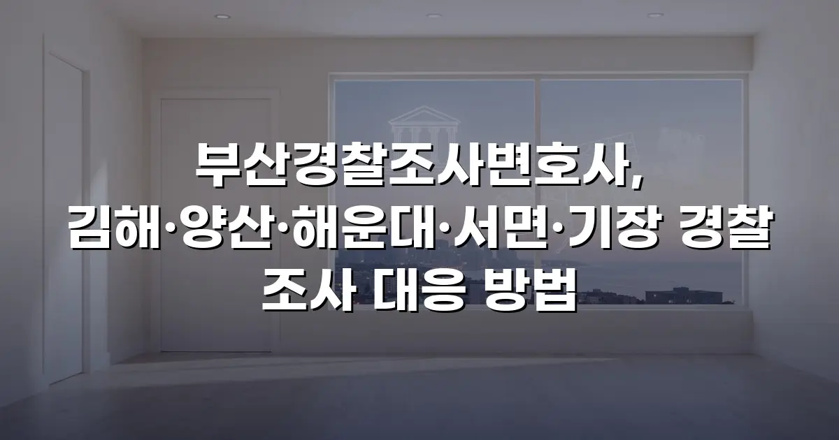 부산경찰조사변호사, 김해·양산·해운대·서면·기장 경찰 조사 대응 방법
