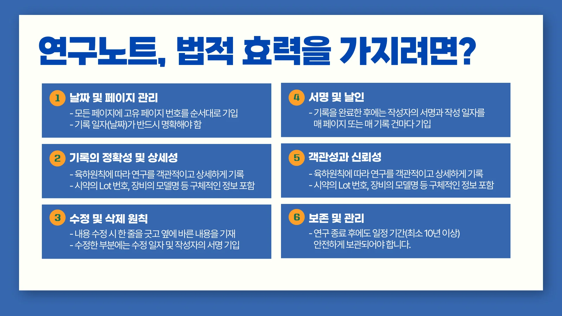 연구노트가 법적 효력을 가지기 위해 반드시 필요한 것들입니다. 날짜 및 페이지 관리, 서명 및 날인, 기록의 정확성 및 상세성, 객관성과 신뢰성,  수정 및 삭제 원칙 준수, 보존 및 관리.