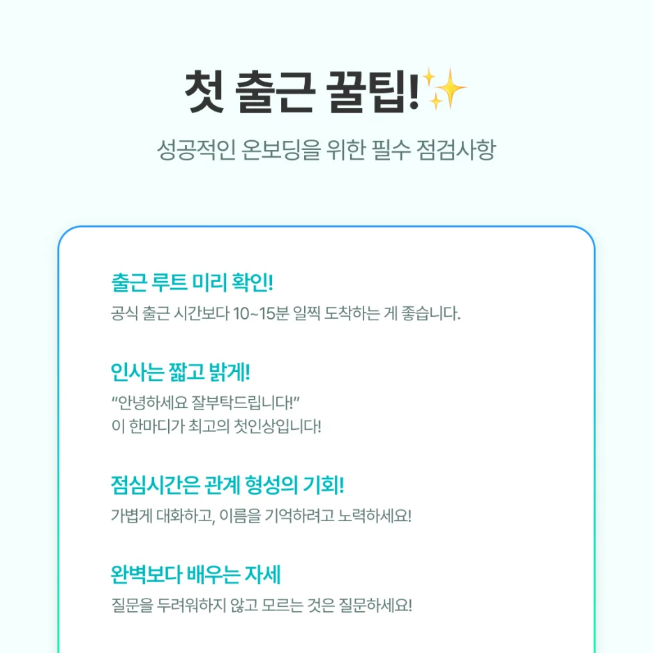 1. 출근 루트는 미리 확인하세요

공식 출근 시간보다 10~15분 일찍 도착하는 게 좋습니다.

👉 떨리는 첫 출근인 만큼

여유 있게 움직이는 게 긴장을 줄여줍니다.



2. 인사는 짧고 밝게

“안녕하세요, 잘 부탁드립니다.”

👉이 한마디가 최고의 첫인상입니다.



3. 점심시간은 관계 형성의 기회

보통 팀에서 신입사원을 점심에 초대합니다.

이때 가볍게 대화하고, 이름을 기억하려고 노력하세요.

👉 아이스브레이킹이 가능한 질문들을 생각해가면 좋습니다!