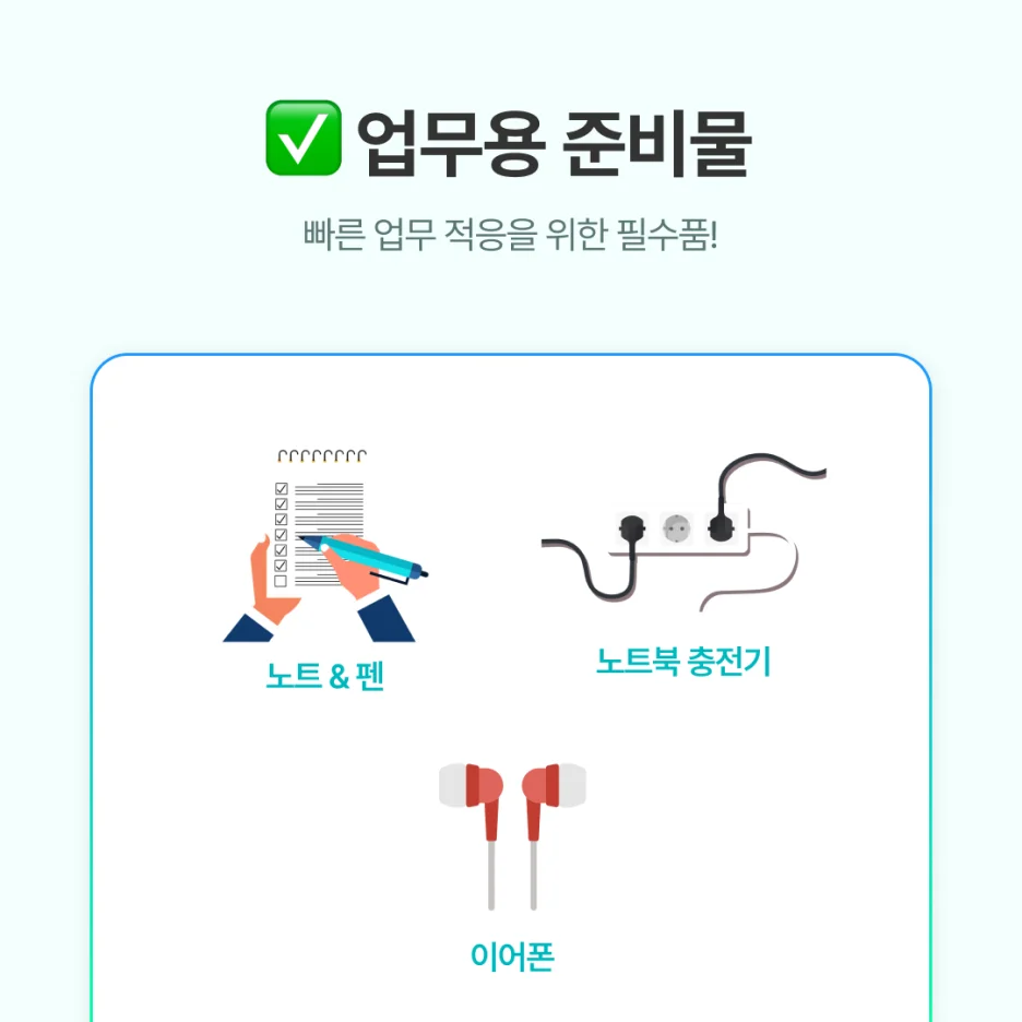 노트 &amp; 펜: 오리엔테이션, 교육 내용 기록

노트북 충전기: 회사에 여분이 없을 수 있음

이어폰: 영상 교육, 조용히 집중할 때 유용