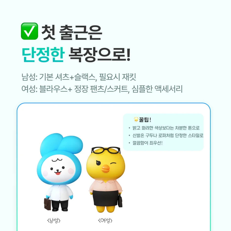 남성 신입사원:

기본 셔츠 + 슬랙스, 필요시 재킷



여성 신입사원:

블라우스 + 정장 팬츠/스커트, 심플한 액세서리



공통 팁:

- 밝고 화려한 색상보다는 차분한 톤이 안정적

- 신발은 구두나 로퍼처럼 단정한 스타일

- 회사 드레스코드를 알기 전까지는 ‘깔끔함’이 최우선