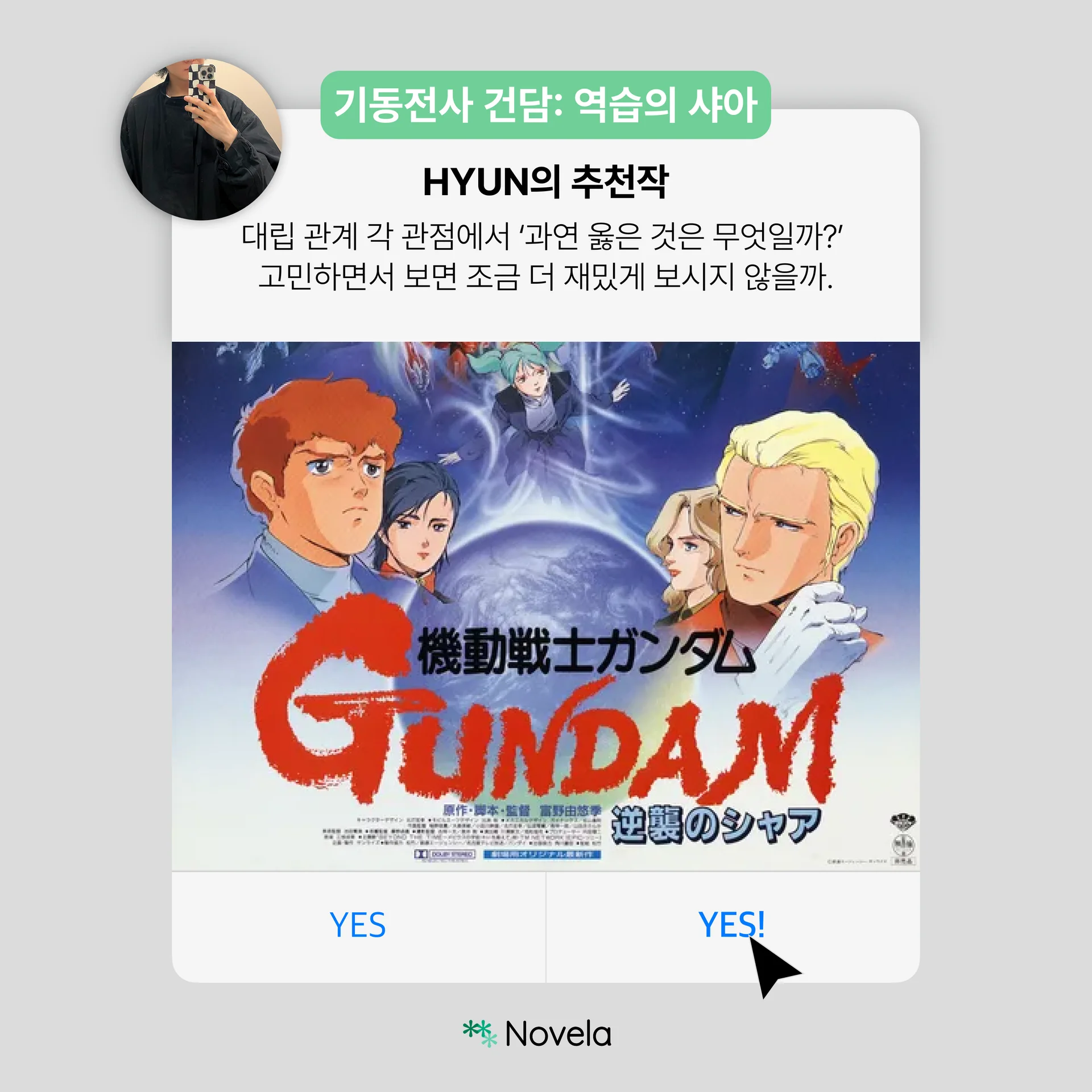 연한 회색 배경의 카드뉴스 이미지로, 상단 왼쪽에는 검은 옷을 입은 인물이 거울 셀카를 찍은 원형 프로필 사진이 배치되어 있다. 상단 민트색 라벨에는 “기동전사 건담: 역습의 샤아”라고 적혀 있다. 중앙 제목은 “HYUN의 추천작”이며, 아래 설명 문구는 “대립 관계 각 관점에서 ‘과연 옳은 것은 무엇일까?’ 고민하면서 보면 조금 더 재밌게 보시지 않을까.”라고 적혀 있다. 하단에는 애니메이션 포스터 이미지가 크게 삽입되어 있으며, 여러 캐릭터 얼굴과 우주를 배경으로 붉은색 “GUNDAM” 로고가 크게 보인다. 맨 아래에는 파란색 “YES”, “YES!” 버튼과 검은 커서 아이콘, 하단 중앙의 Novela 로고가 배치되어 있다. 전체적으로 작품의 대립 구조와 관점의 충돌을 흥미롭게 소개하는 추천 콘텐츠 카드뉴스이다.